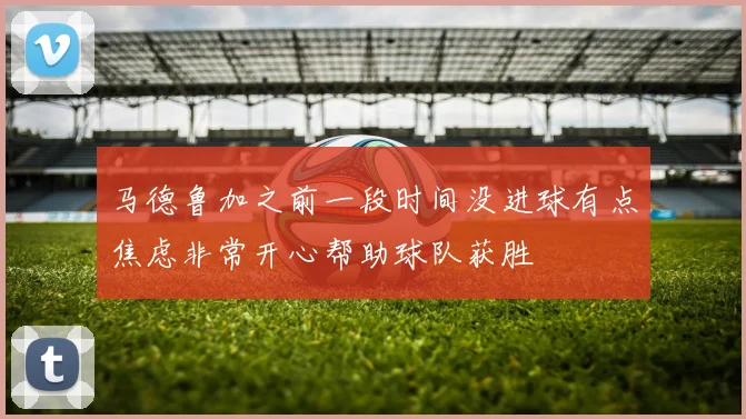 马德鲁加之前一段时间没进球有点焦虑非常开心帮助球队获胜